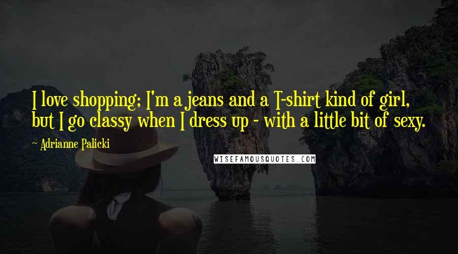 Adrianne Palicki Quotes: I love shopping; I'm a jeans and a T-shirt kind of girl, but I go classy when I dress up - with a little bit of sexy.