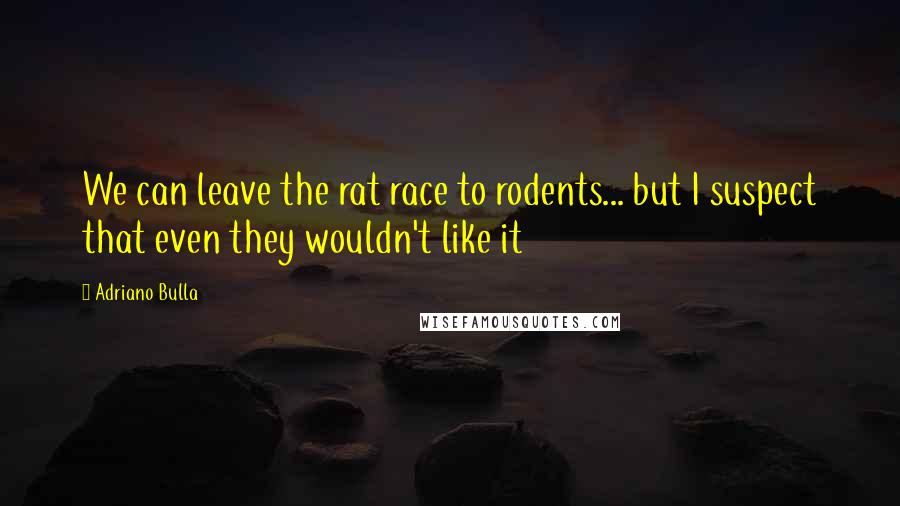 Adriano Bulla Quotes: We can leave the rat race to rodents... but I suspect that even they wouldn't like it