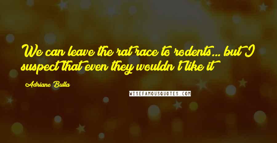 Adriano Bulla Quotes: We can leave the rat race to rodents... but I suspect that even they wouldn't like it