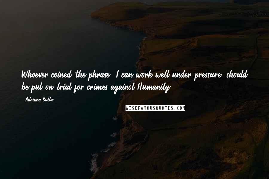 Adriano Bulla Quotes: Whoever coined the phrase '"I can work well under pressure" should be put on trial for crimes against Humanity.