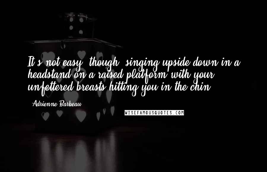 Adrienne Barbeau Quotes: It's not easy, though, singing upside down in a headstand on a raised platform with your unfettered breasts hitting you in the chin.