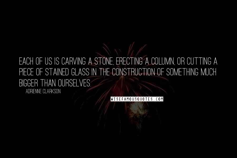 Adrienne Clarkson Quotes: Each of us is carving a stone, erecting a column, or cutting a piece of stained glass in the construction of something much bigger than ourselves.