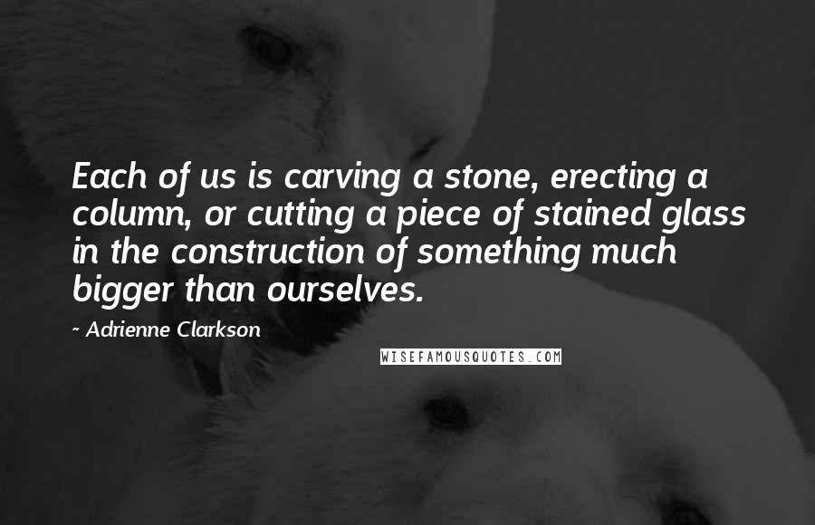 Adrienne Clarkson Quotes: Each of us is carving a stone, erecting a column, or cutting a piece of stained glass in the construction of something much bigger than ourselves.