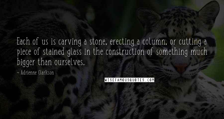 Adrienne Clarkson Quotes: Each of us is carving a stone, erecting a column, or cutting a piece of stained glass in the construction of something much bigger than ourselves.