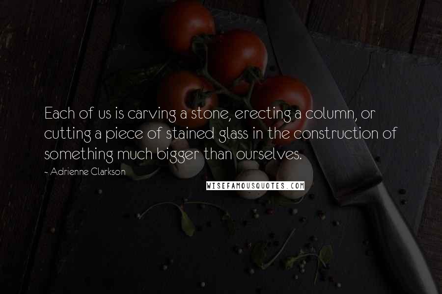 Adrienne Clarkson Quotes: Each of us is carving a stone, erecting a column, or cutting a piece of stained glass in the construction of something much bigger than ourselves.