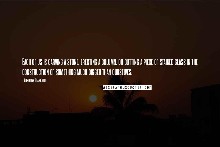 Adrienne Clarkson Quotes: Each of us is carving a stone, erecting a column, or cutting a piece of stained glass in the construction of something much bigger than ourselves.