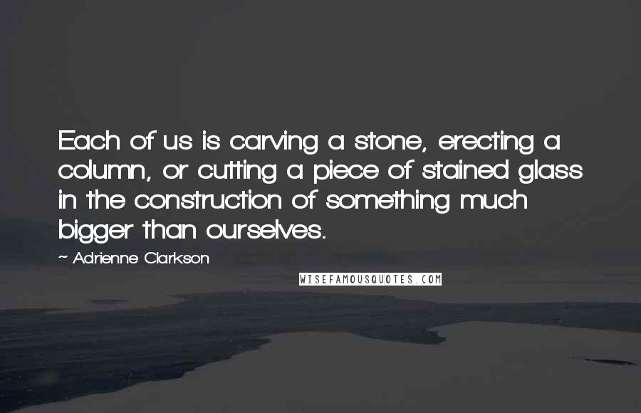 Adrienne Clarkson Quotes: Each of us is carving a stone, erecting a column, or cutting a piece of stained glass in the construction of something much bigger than ourselves.