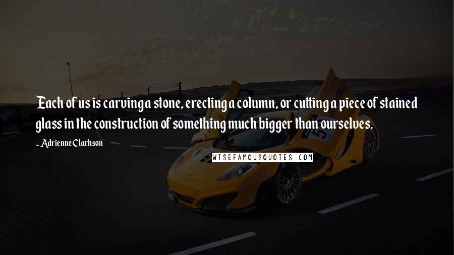 Adrienne Clarkson Quotes: Each of us is carving a stone, erecting a column, or cutting a piece of stained glass in the construction of something much bigger than ourselves.