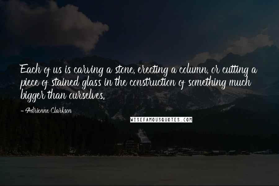 Adrienne Clarkson Quotes: Each of us is carving a stone, erecting a column, or cutting a piece of stained glass in the construction of something much bigger than ourselves.