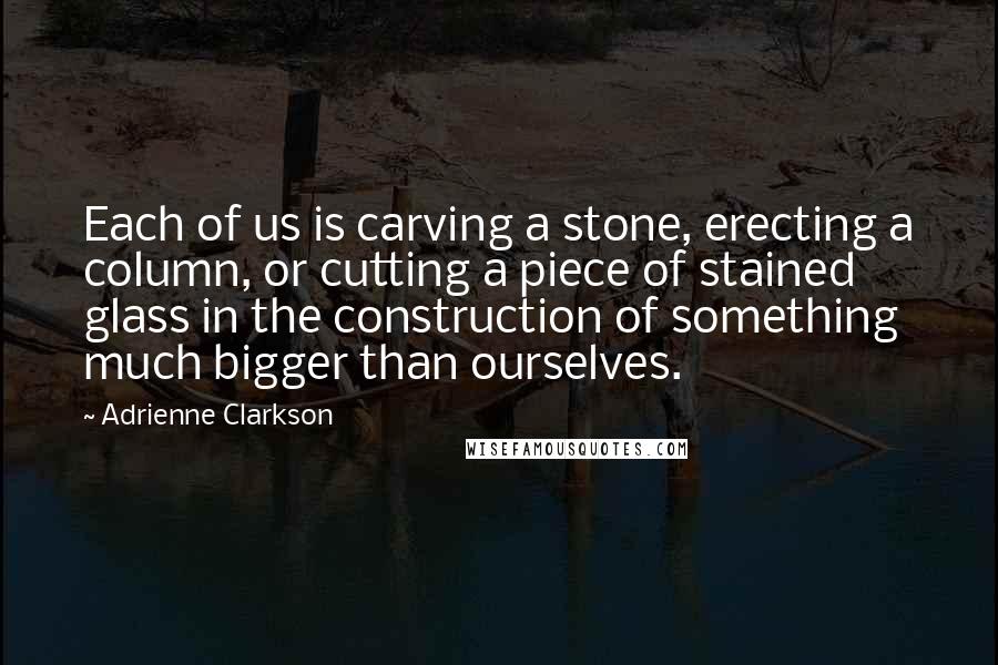 Adrienne Clarkson Quotes: Each of us is carving a stone, erecting a column, or cutting a piece of stained glass in the construction of something much bigger than ourselves.