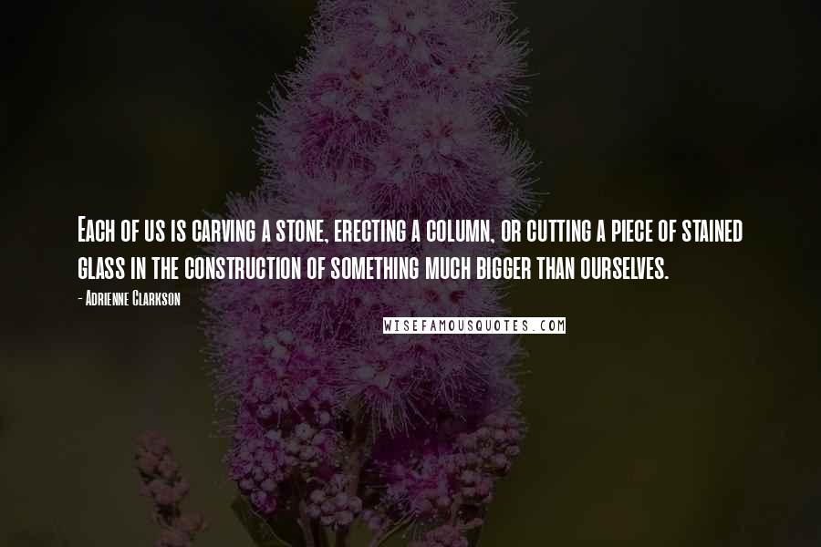 Adrienne Clarkson Quotes: Each of us is carving a stone, erecting a column, or cutting a piece of stained glass in the construction of something much bigger than ourselves.