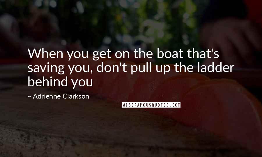 Adrienne Clarkson Quotes: When you get on the boat that's saving you, don't pull up the ladder behind you