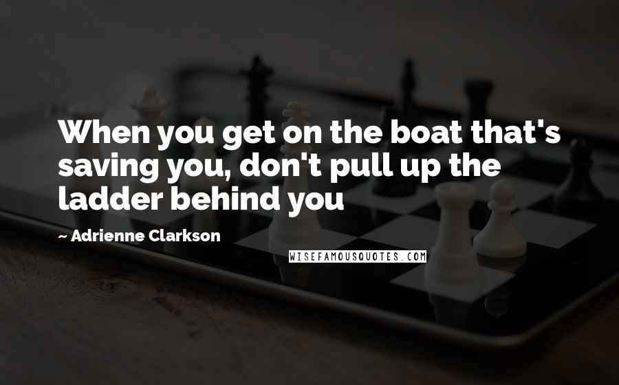 Adrienne Clarkson Quotes: When you get on the boat that's saving you, don't pull up the ladder behind you