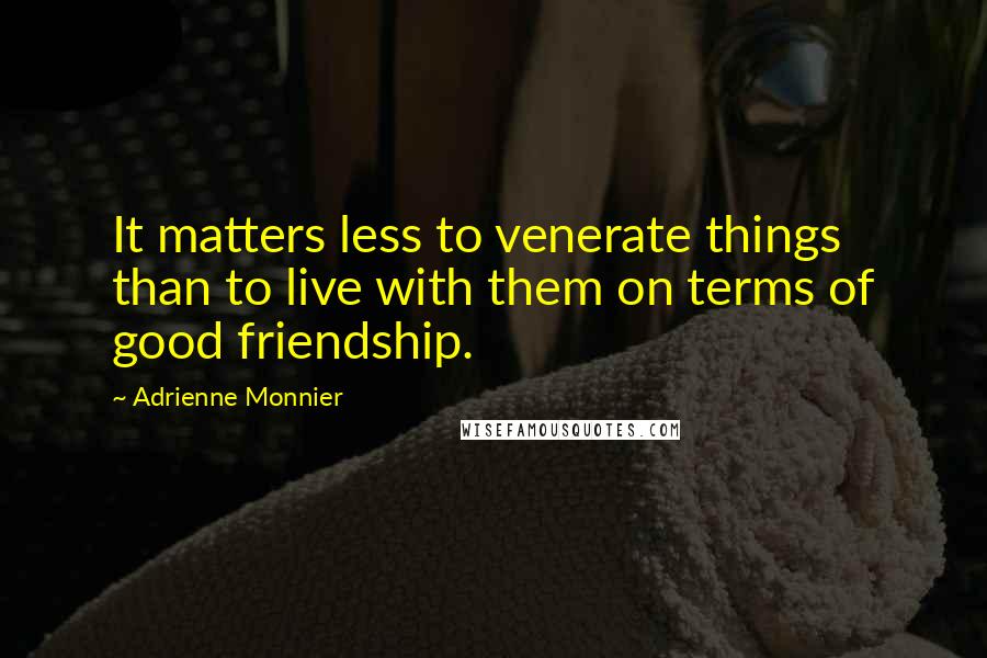Adrienne Monnier Quotes: It matters less to venerate things than to live with them on terms of good friendship.