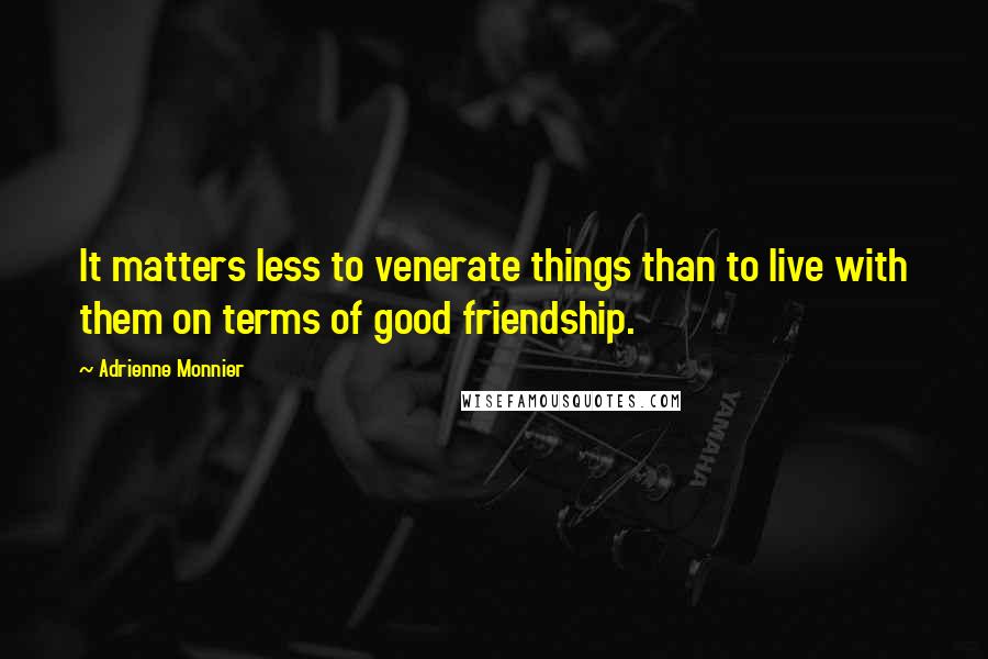 Adrienne Monnier Quotes: It matters less to venerate things than to live with them on terms of good friendship.