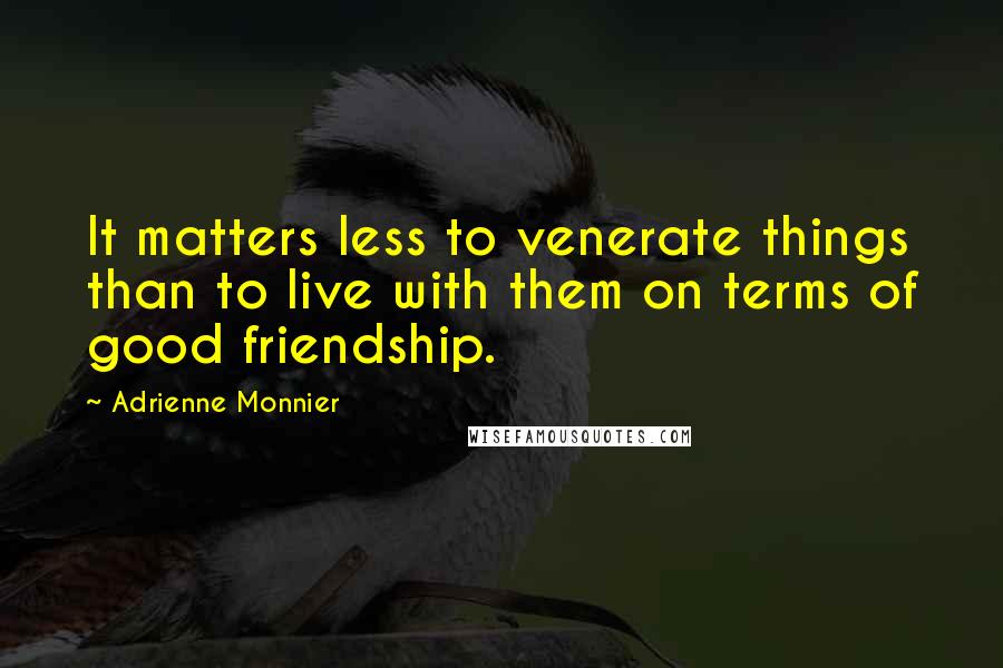 Adrienne Monnier Quotes: It matters less to venerate things than to live with them on terms of good friendship.