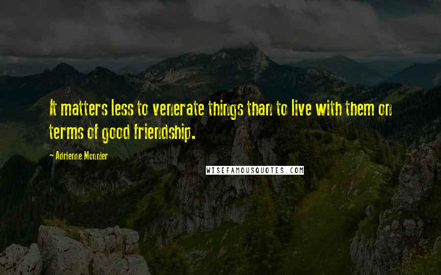 Adrienne Monnier Quotes: It matters less to venerate things than to live with them on terms of good friendship.