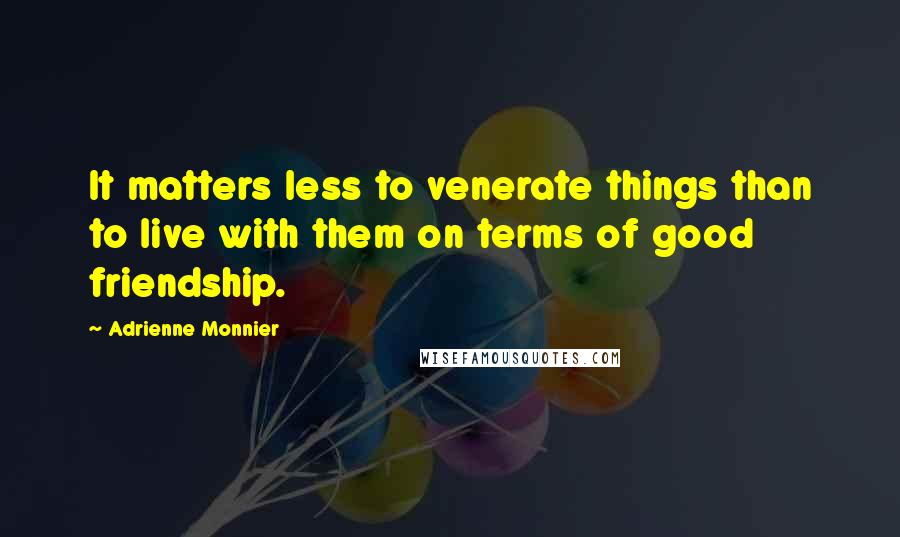 Adrienne Monnier Quotes: It matters less to venerate things than to live with them on terms of good friendship.