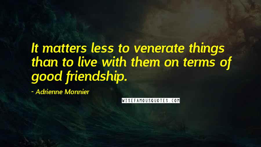 Adrienne Monnier Quotes: It matters less to venerate things than to live with them on terms of good friendship.