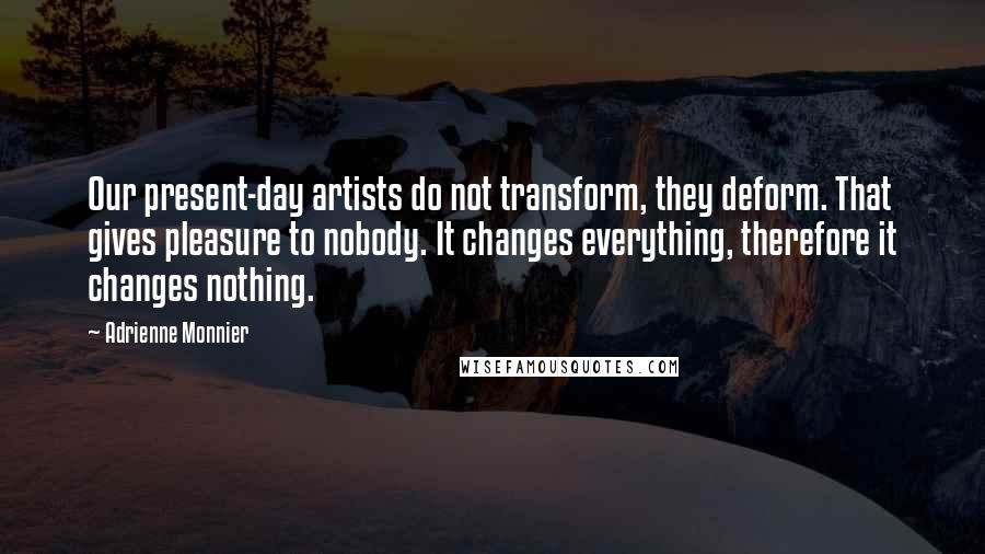 Adrienne Monnier Quotes: Our present-day artists do not transform, they deform. That gives pleasure to nobody. It changes everything, therefore it changes nothing.