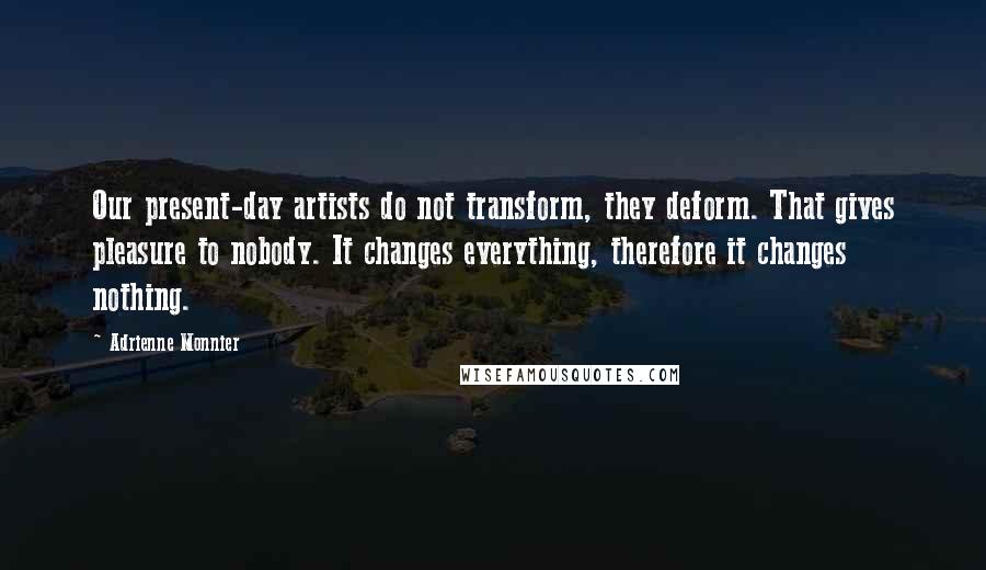 Adrienne Monnier Quotes: Our present-day artists do not transform, they deform. That gives pleasure to nobody. It changes everything, therefore it changes nothing.