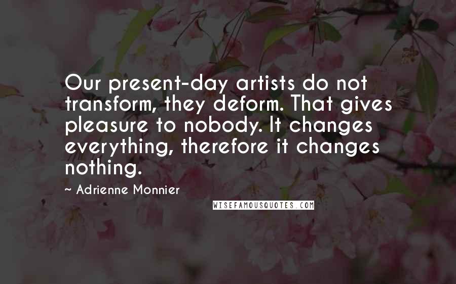 Adrienne Monnier Quotes: Our present-day artists do not transform, they deform. That gives pleasure to nobody. It changes everything, therefore it changes nothing.