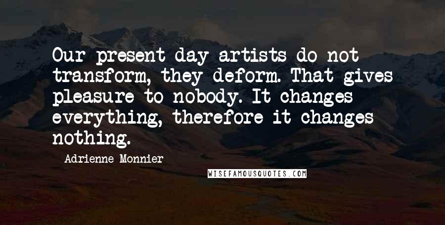 Adrienne Monnier Quotes: Our present-day artists do not transform, they deform. That gives pleasure to nobody. It changes everything, therefore it changes nothing.