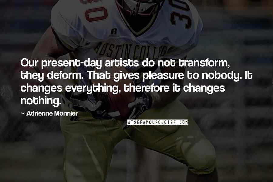 Adrienne Monnier Quotes: Our present-day artists do not transform, they deform. That gives pleasure to nobody. It changes everything, therefore it changes nothing.