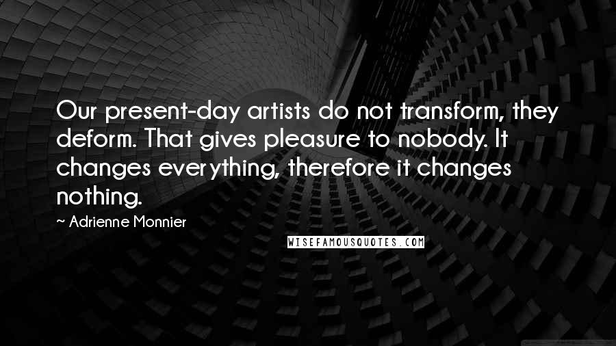 Adrienne Monnier Quotes: Our present-day artists do not transform, they deform. That gives pleasure to nobody. It changes everything, therefore it changes nothing.