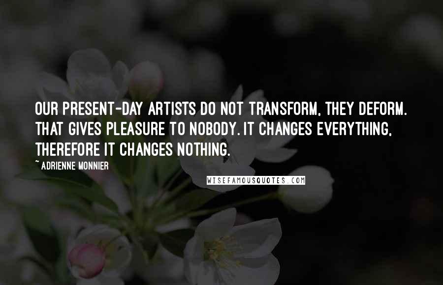 Adrienne Monnier Quotes: Our present-day artists do not transform, they deform. That gives pleasure to nobody. It changes everything, therefore it changes nothing.