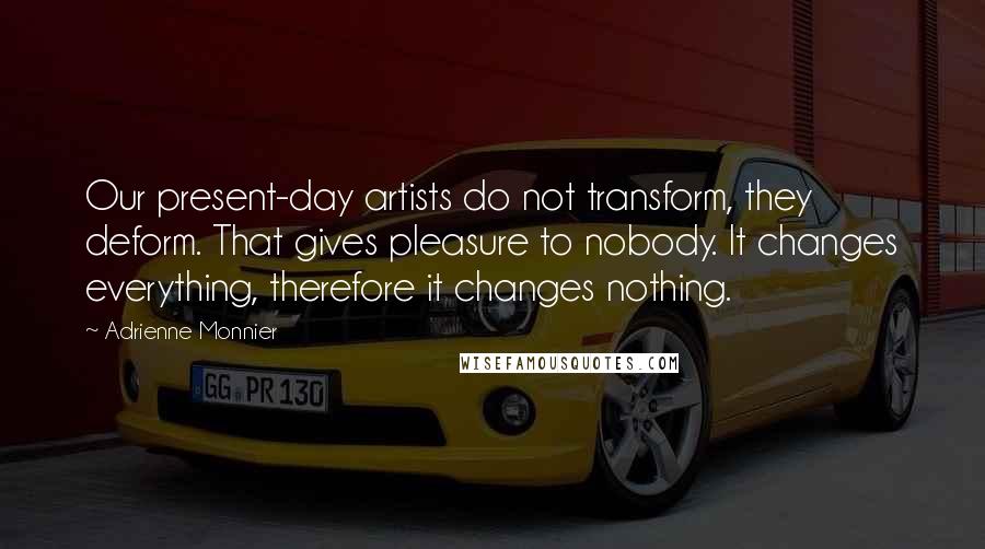 Adrienne Monnier Quotes: Our present-day artists do not transform, they deform. That gives pleasure to nobody. It changes everything, therefore it changes nothing.