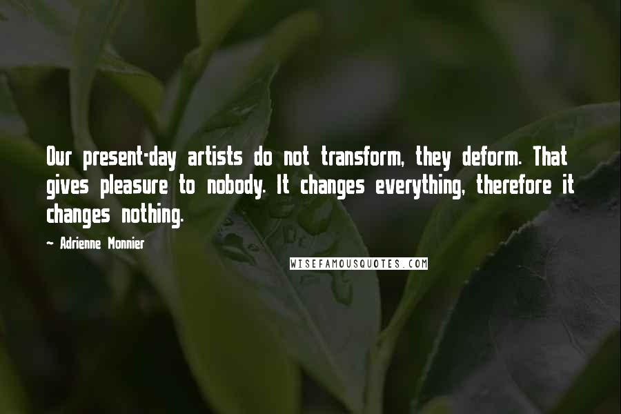 Adrienne Monnier Quotes: Our present-day artists do not transform, they deform. That gives pleasure to nobody. It changes everything, therefore it changes nothing.