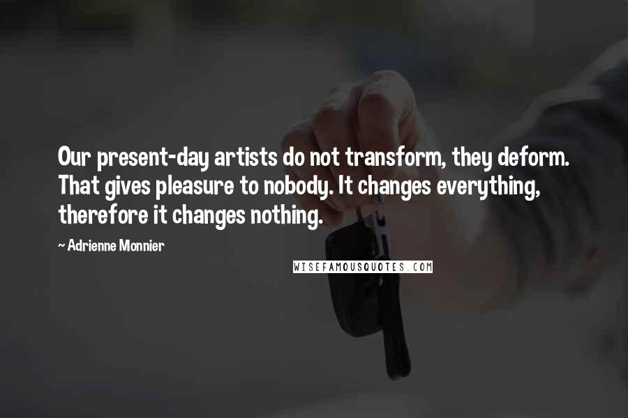 Adrienne Monnier Quotes: Our present-day artists do not transform, they deform. That gives pleasure to nobody. It changes everything, therefore it changes nothing.