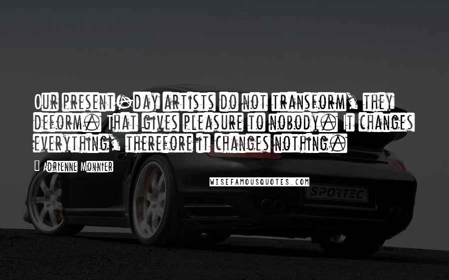 Adrienne Monnier Quotes: Our present-day artists do not transform, they deform. That gives pleasure to nobody. It changes everything, therefore it changes nothing.