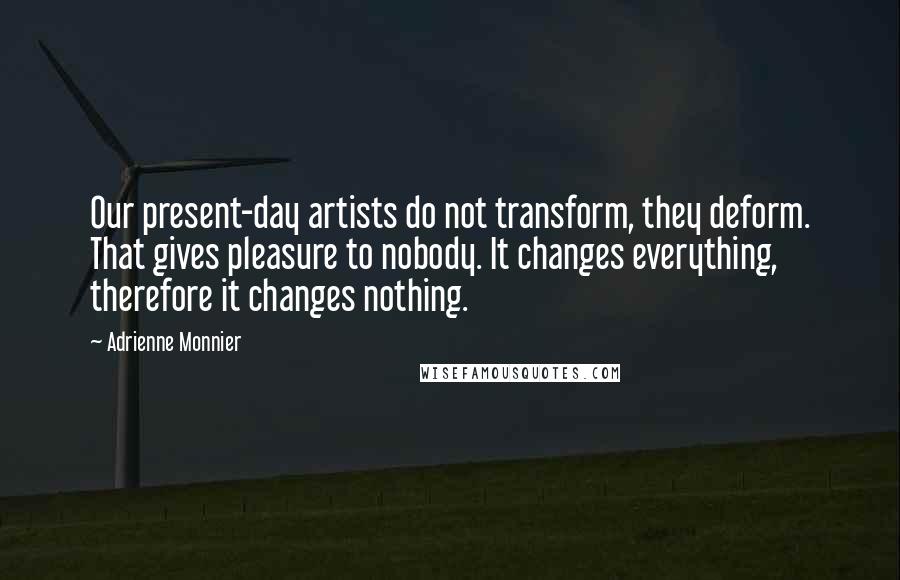 Adrienne Monnier Quotes: Our present-day artists do not transform, they deform. That gives pleasure to nobody. It changes everything, therefore it changes nothing.