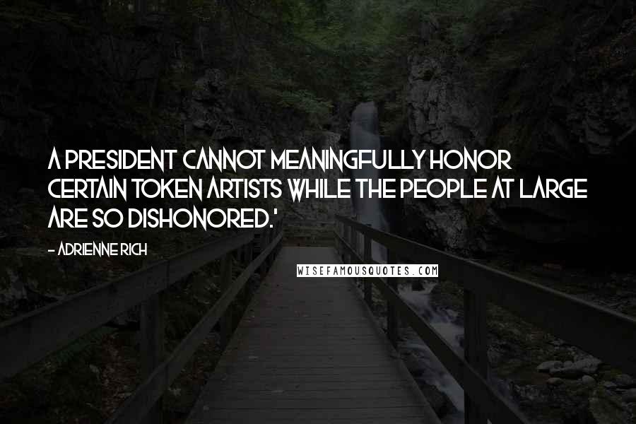 Adrienne Rich Quotes: A president cannot meaningfully honor certain token artists while the people at large are so dishonored.'