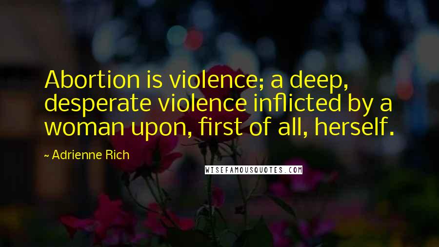 Adrienne Rich Quotes: Abortion is violence; a deep, desperate violence inflicted by a woman upon, first of all, herself.