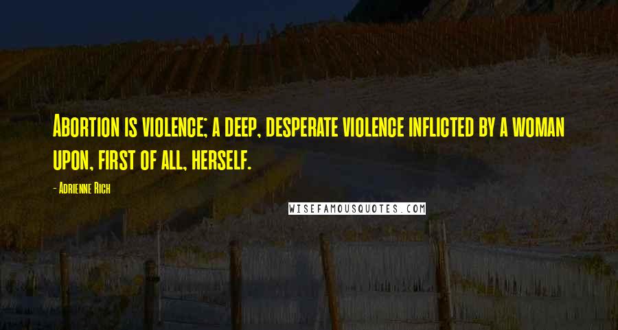 Adrienne Rich Quotes: Abortion is violence; a deep, desperate violence inflicted by a woman upon, first of all, herself.