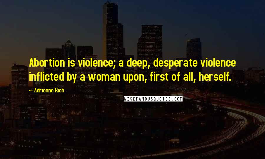 Adrienne Rich Quotes: Abortion is violence; a deep, desperate violence inflicted by a woman upon, first of all, herself.