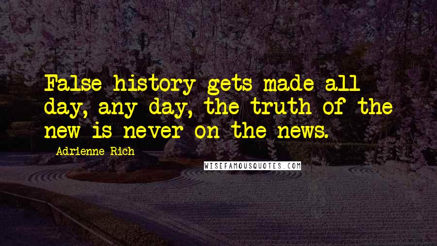 Adrienne Rich Quotes: False history gets made all day, any day, the truth of the new is never on the news.