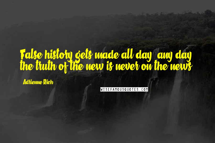 Adrienne Rich Quotes: False history gets made all day, any day, the truth of the new is never on the news.