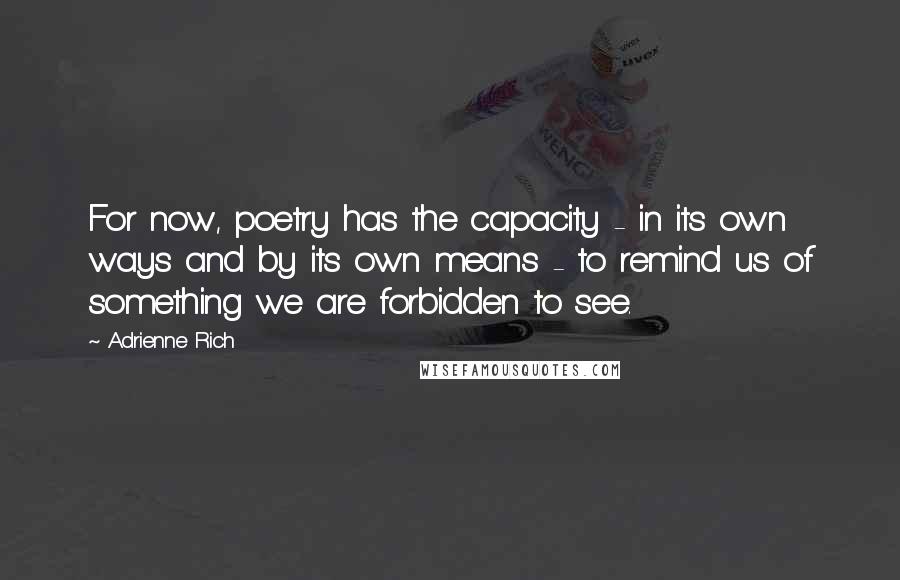 Adrienne Rich Quotes: For now, poetry has the capacity - in its own ways and by its own means - to remind us of something we are forbidden to see.