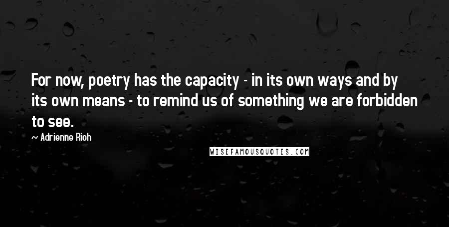 Adrienne Rich Quotes: For now, poetry has the capacity - in its own ways and by its own means - to remind us of something we are forbidden to see.