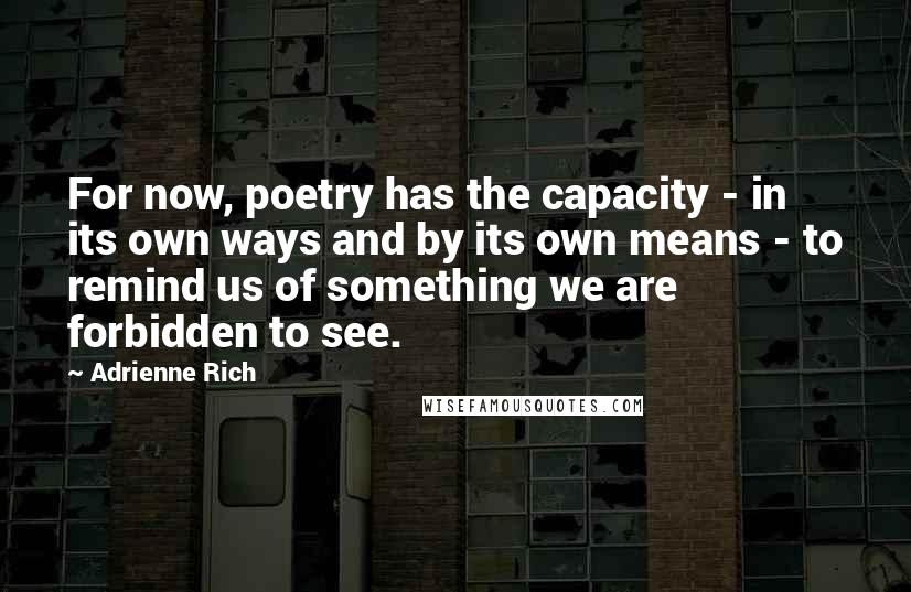 Adrienne Rich Quotes: For now, poetry has the capacity - in its own ways and by its own means - to remind us of something we are forbidden to see.