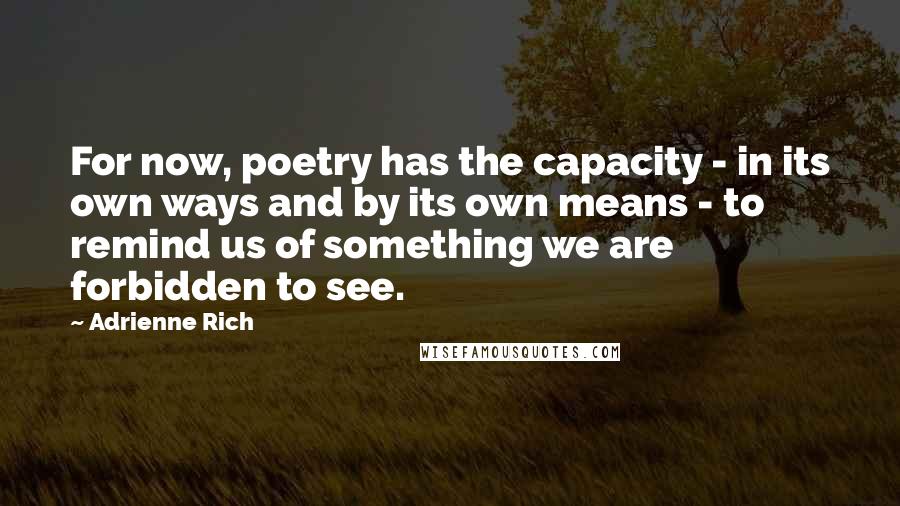 Adrienne Rich Quotes: For now, poetry has the capacity - in its own ways and by its own means - to remind us of something we are forbidden to see.