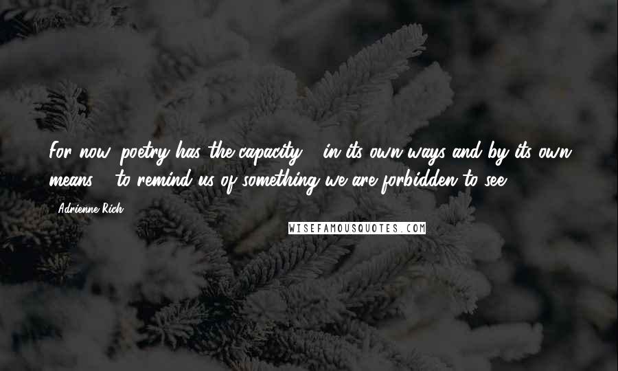 Adrienne Rich Quotes: For now, poetry has the capacity - in its own ways and by its own means - to remind us of something we are forbidden to see.