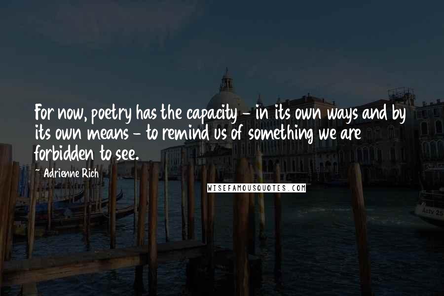 Adrienne Rich Quotes: For now, poetry has the capacity - in its own ways and by its own means - to remind us of something we are forbidden to see.