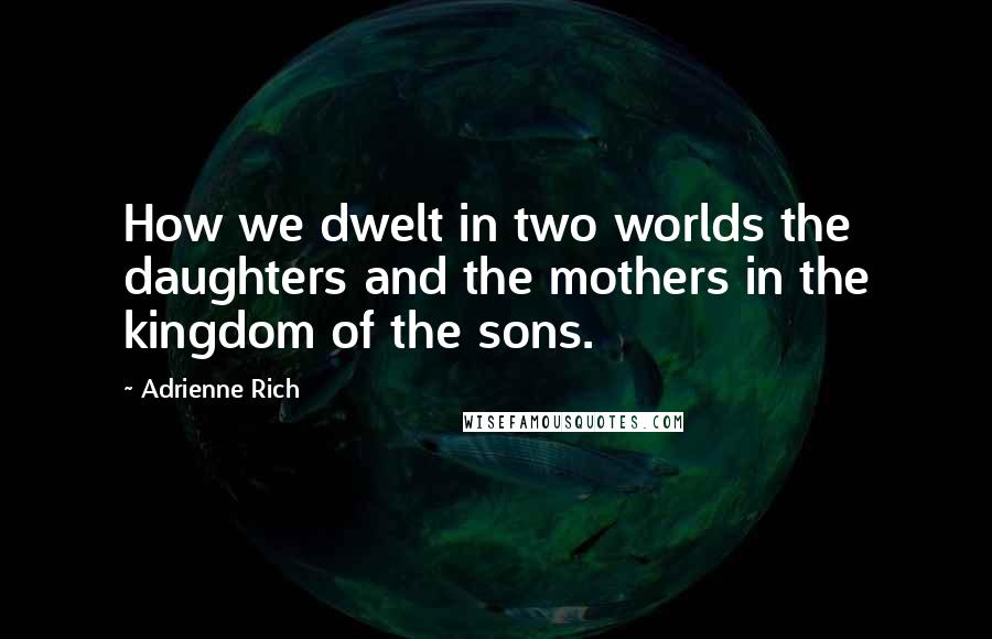 Adrienne Rich Quotes: How we dwelt in two worlds the daughters and the mothers in the kingdom of the sons.