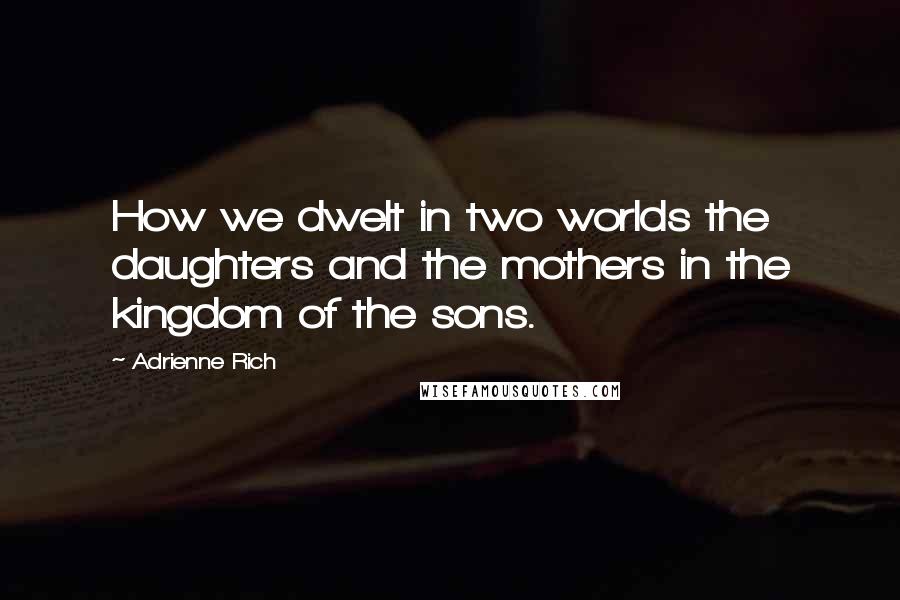 Adrienne Rich Quotes: How we dwelt in two worlds the daughters and the mothers in the kingdom of the sons.