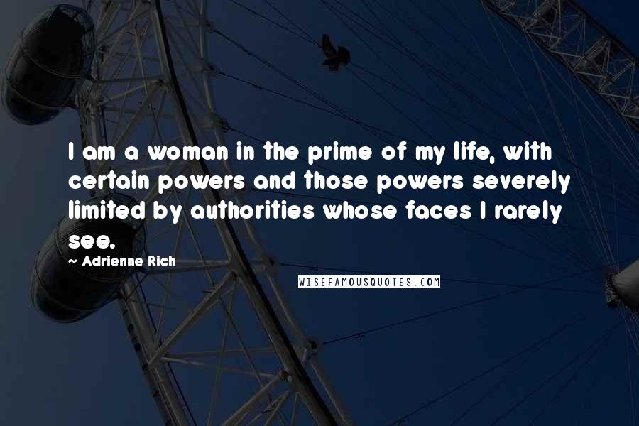 Adrienne Rich Quotes: I am a woman in the prime of my life, with certain powers and those powers severely limited by authorities whose faces I rarely see.